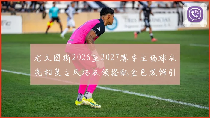 尤文图斯2026至2027赛季主场球衣亮相复古风格衣领搭配金色装饰引关注