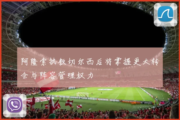 阿隆索执教切尔西后将掌握更大转会与阵容管理权力