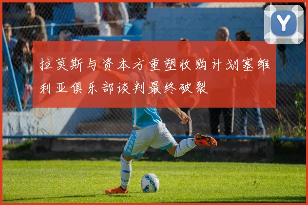 拉莫斯与资本方重塑收购计划塞维利亚俱乐部谈判最终破裂